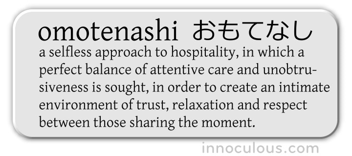 Omotenashi - (noun) a selfless approach to hospitality, in which a perfect balance of attentive care and unobtrusiveness is sought, in order to create an intimate environment of trust, relaxation and respect between those sharing the moment.