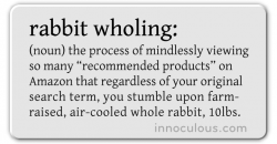 (noun) the process of mindlessly viewing so many “recommended products” on Amazon that regardless of your original search term, you stumble upon farm- raised, air-cooled whole rabbit, 10lbs.